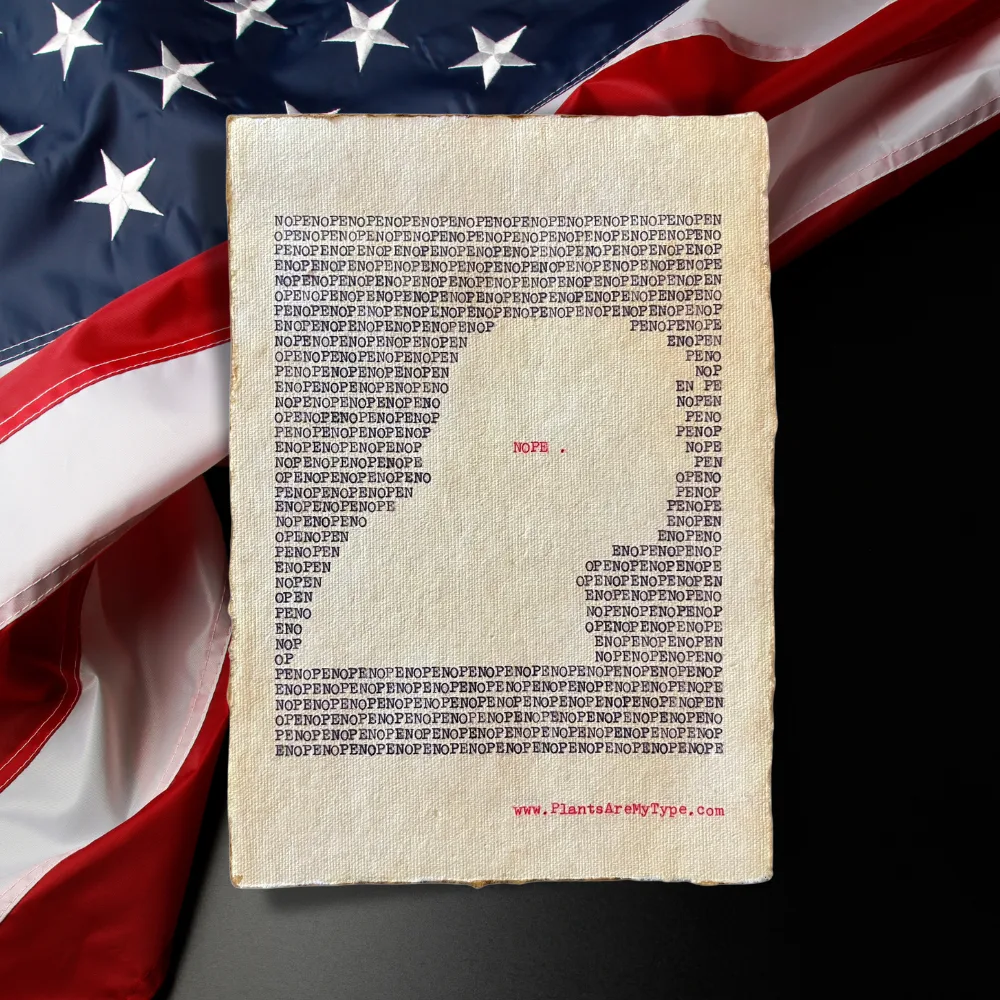 The word, "nope" is typed repeatedly on handmade, recycled cotton paper to form an outline of a man’s right-side portrait using black ink and negative space. The word, “nope.” is typed in red inside of the outline. The website www.plantsaremytype.com is typed at the bottom right corner of the page. The art sits atop a dark background with the USA flag traversing diagonally.